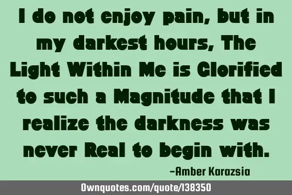 I do not enjoy pain, but in my darkest hours, The Light Within Me is Glorified to such a Magnitude