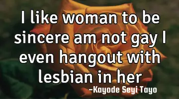 I like woman to be sincere am not gay I even hangout with lesbian in her darkroom....