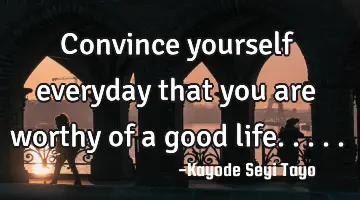 Convince yourself everyday that you are worthy of a good life.....