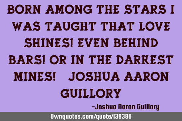 Born among the stars I was taught that love shines! Even behind bars! Or in the darkest mines! - J