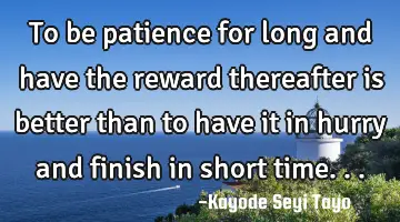 To be patience for long and have the reward thereafter is better than to have it in hurry and