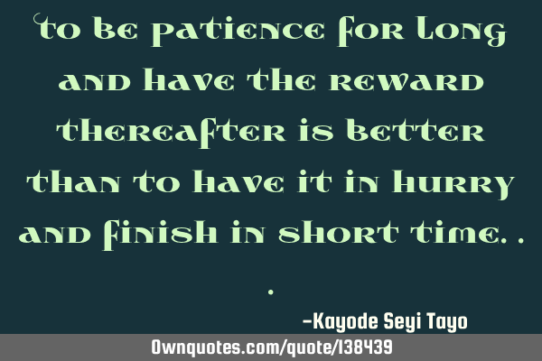 To be patience for long and have the reward thereafter is better than to have it in hurry and