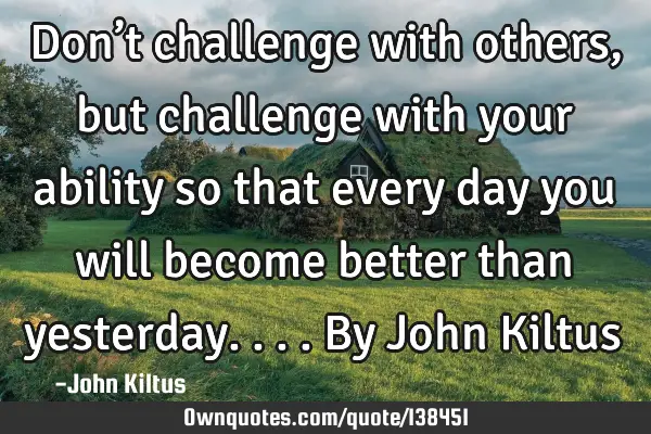 Don’t challenge with others, but challenge with your ability so that every day you will become
