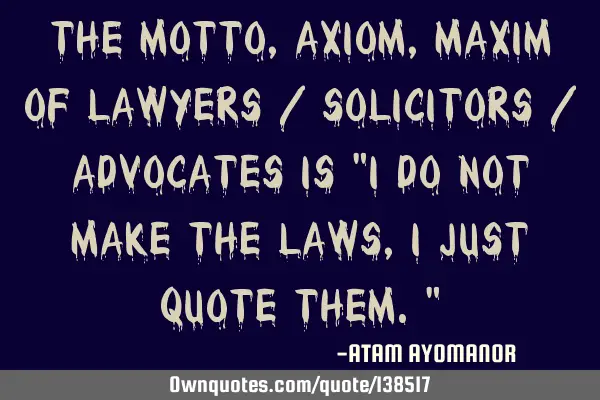 The MOTTO, AXIOM, MAXIM Of LAWYERS / SOLICITORS / ADVOCATES IS "I DO NOT MAKE THE LAWS, I JUST QUOTE
