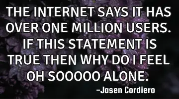 THE INTERNET SAYS IT HAS OVER ONE MILLION USERS. IF THIS STATEMENT IS TRUE THEN WHY DO I FEEL OH SOO