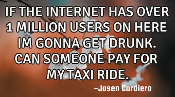 IF THE INTERNET HAS OVER 1 MILLION USERS ON HERE IM GONNA GET DRUNK. CAN SOMEONE PAY FOR MY TAXI RID