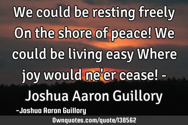 We could be resting freely On the shore of peace! We could be living easy Where joy would ne