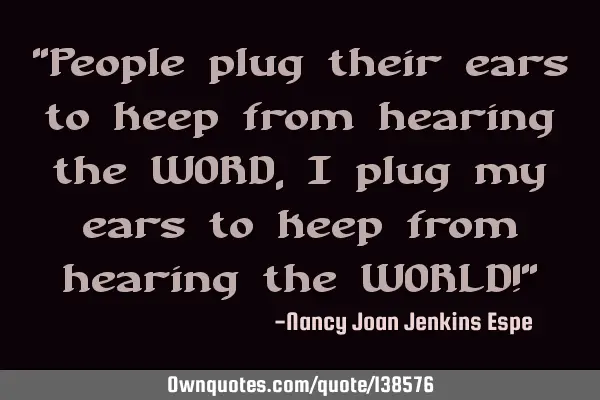 "People plug their ears to keep from hearing the WORD, I plug my ears to keep from hearing the WORLD