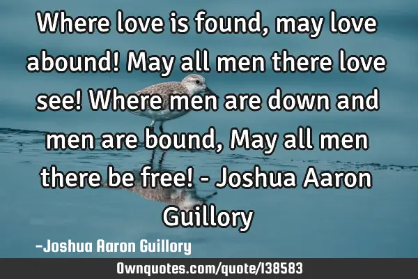 Where love is found, may love abound! May all men there love see! Where men are down and men are