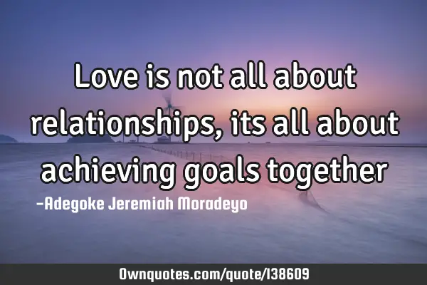 Love is not all about relationships, its all about achieving goals