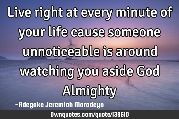 Live right at every minute of your life cause someone unnoticeable is around watching you aside God