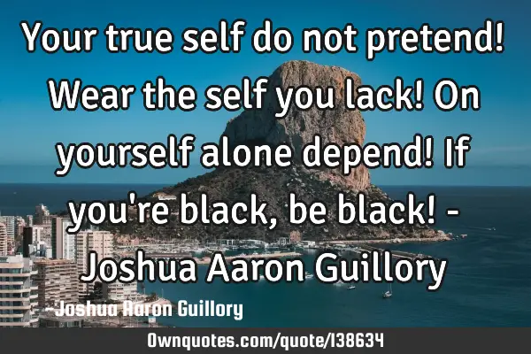 Your true self do not pretend! Wear the self you lack! On yourself alone depend! If you