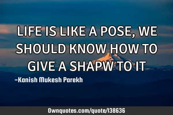 LIFE IS LIKE A POSE , WE SHOULD KNOW HOW TO GIVE A SHAPW TO IT