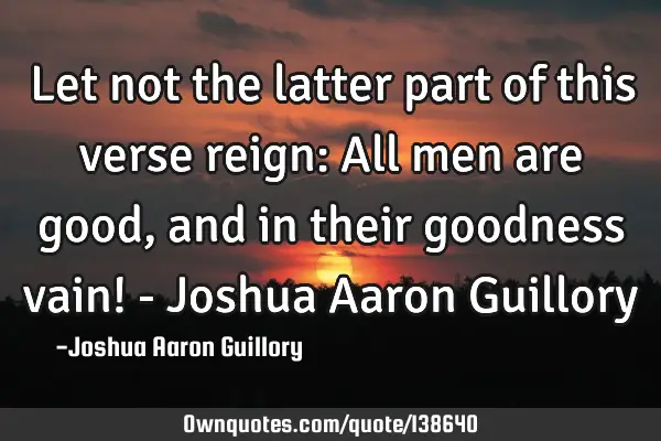 Let not the latter part of this verse reign: All men are good, and in their goodness vain! - Joshua