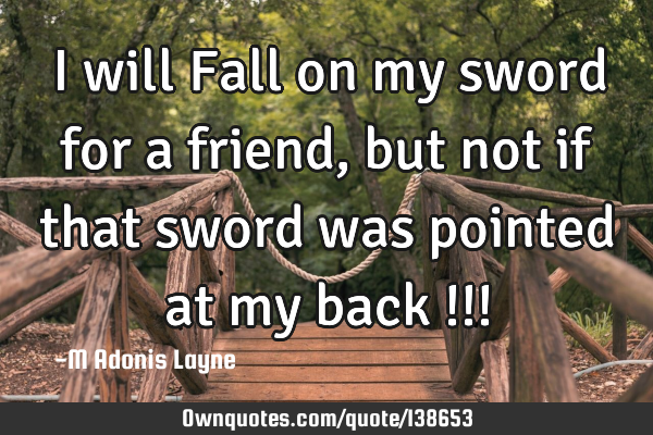 I will Fall on my sword for a friend, but not if that sword was pointed at my back !!!