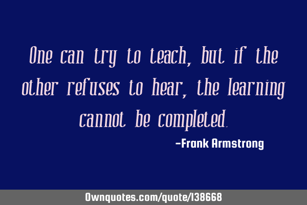 One can try to teach, but if the other refuses to hear, the learning cannot be
