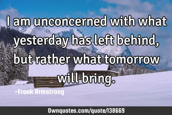 I am unconcerned with what yesterday has left behind, but rather what tomorrow will