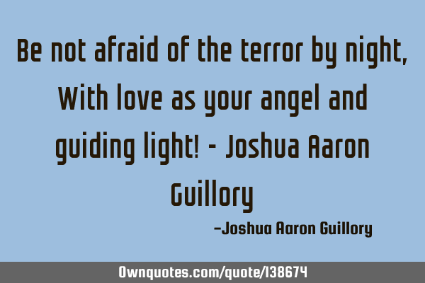 Be not afraid of the terror by night, With love as your angel and guiding light! - Joshua Aaron G