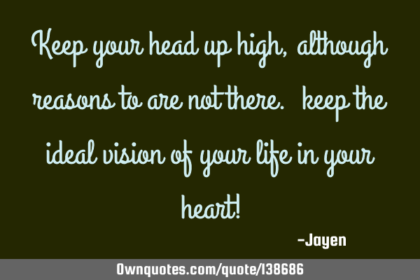 Keep your head up high, although reasons to are not there. keep the ideal vision of your life in