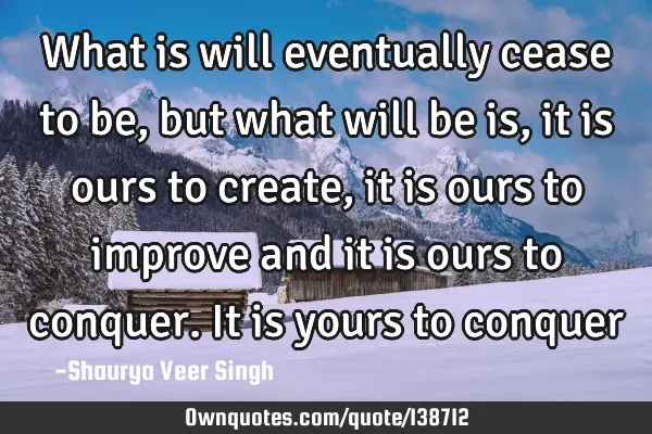 What is will eventually cease to be, but what will be is, it is ours to create, it is ours to
