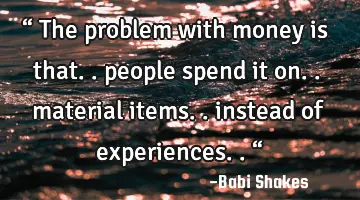 “ The problem with money is that.. people spend it on.. material items.. instead of experiences..