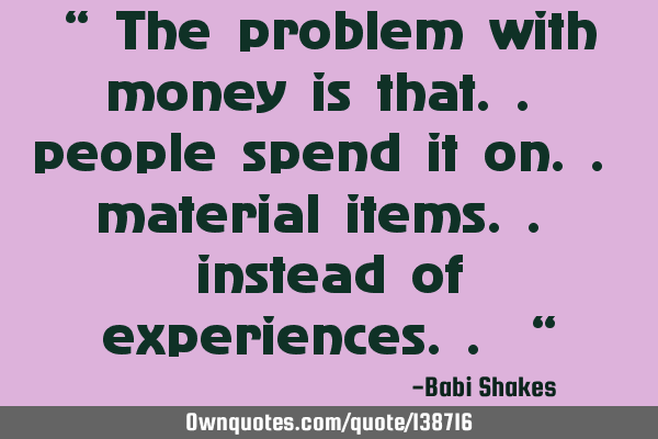 “ The problem with money is that.. people spend it on.. material items.. instead of experiences..