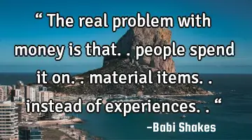 “ The real problem with money is that.. people spend it on.. material items.. instead of