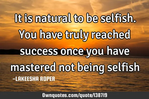 It is natural to be selfish. You have truly reached success once you have mastered not being