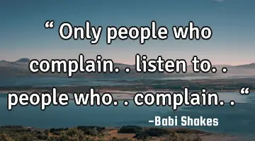 “ Only people who complain.. listen to.. people who.. complain.. “