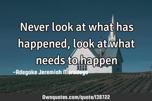 Never look at what has happened, look at what needs to