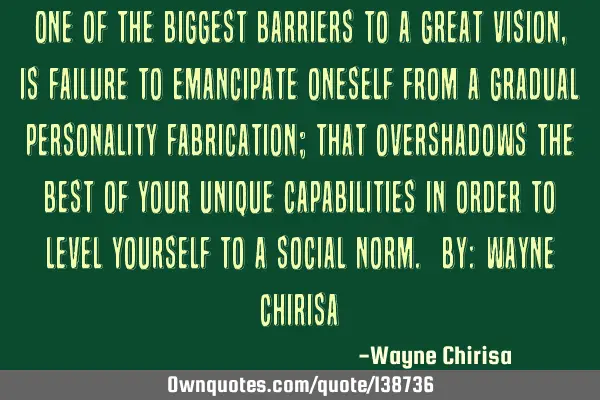 “One of the biggest barriers to a great vision, is failure to emancipate oneself from a gradual