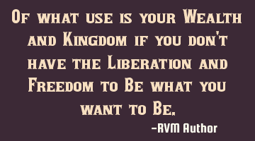 Of what use is your Wealth and Kingdom if you don't have the Liberation and Freedom to Be what you