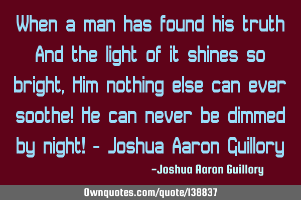 When a man has found his truth And the light of it shines so bright, Him nothing else can ever