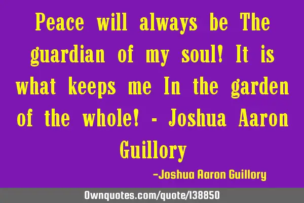 Peace will always be The guardian of my soul! It is what keeps me In the garden of the whole! - J