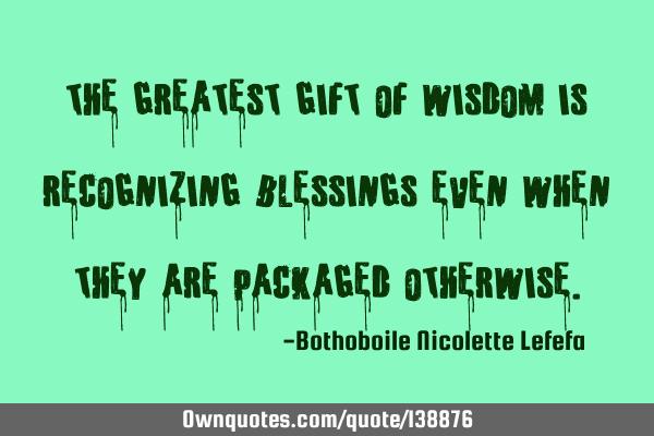 The greatest gift of wisdom is recognizing blessings even when they are packaged