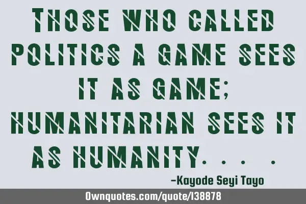 Those who called politics a game sees it as game; humanitarian sees it as humanity...