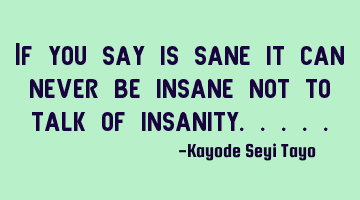 If you say is sane it can never be insane not to talk of insanity.....