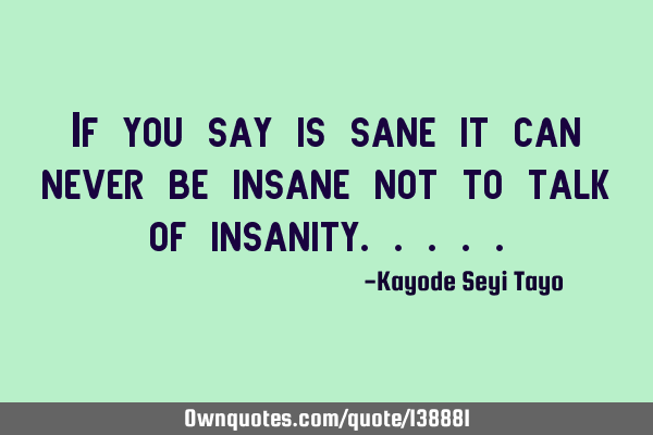 If you say is sane it can never be insane not to talk of