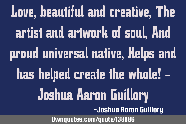Love, beautiful and creative, The artist and artwork of soul, And proud universal native, Helps and