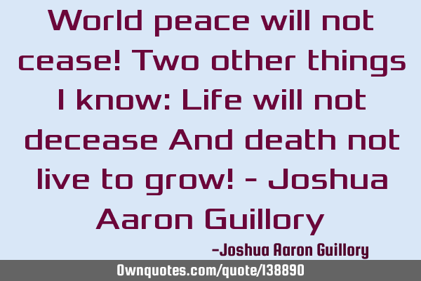 World peace will not cease! Two other things I know: Life will not decease And death not live to
