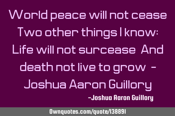 World peace will not cease! Two other things I know: Life will not surcease! And death not live to