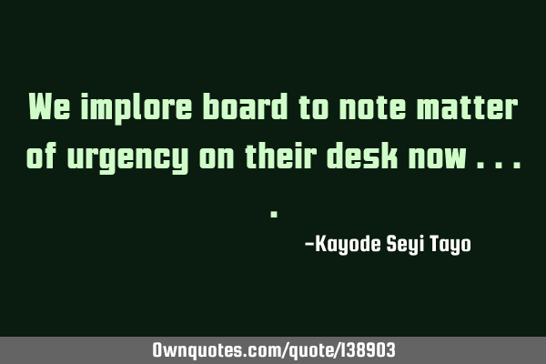 We implore board to note matter of urgency on their desk now