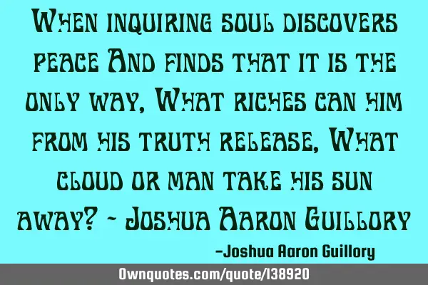When inquiring soul discovers peace And finds that it is the only way, What riches can him from his