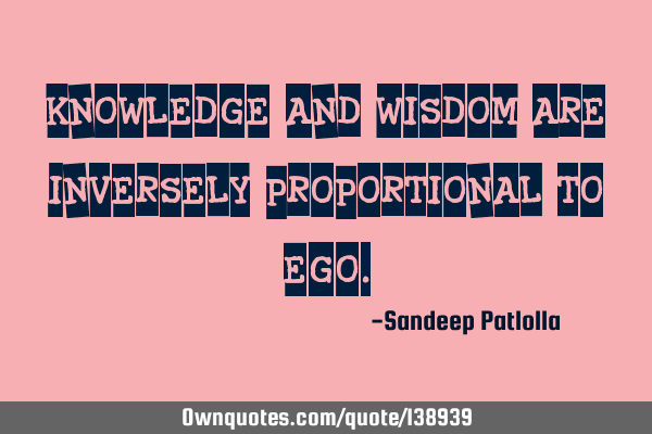 Knowledge and wisdom are inversely proportional to