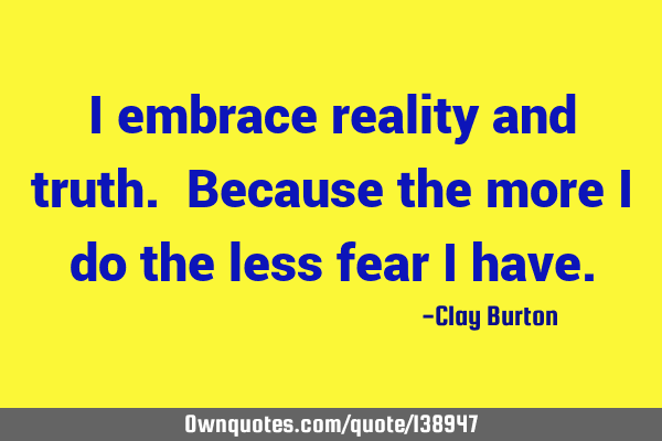 I embrace reality and truth. Because the more I do the less fear I