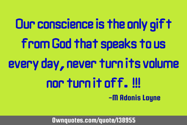 Our conscience is the only gift from God that speaks to us every day, never turn its volume nor