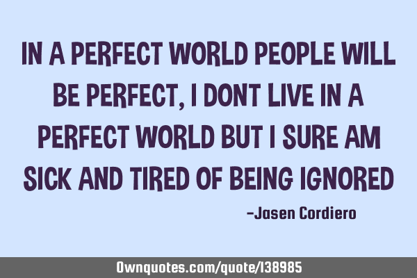 IN A PERFECT WORLD PEOPLE WILL BE PERFECT, I DONT LIVE IN A PERFECT WORLD BUT I SURE AM SICK AND TIR