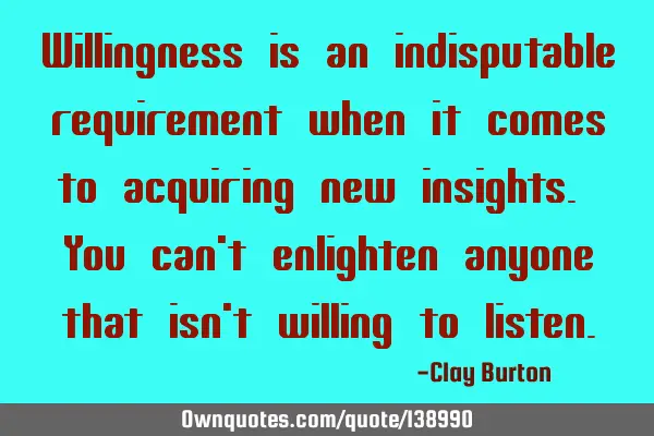 Willingness is an indisputable requirement when it comes to acquiring new insights. You can
