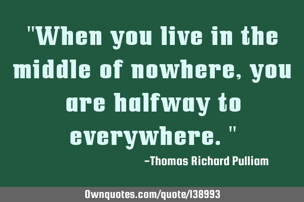 "When you live in the middle of nowhere, you are halfway to everywhere."