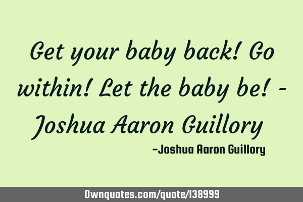 Get your baby back! Go within! Let the baby be! - Joshua Aaron G